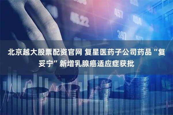 北京越大股票配资官网 复星医药子公司药品“复妥宁”新增乳腺癌适应症获批