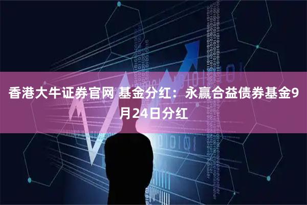香港大牛证券官网 基金分红：永赢合益债券基金9月24日分红