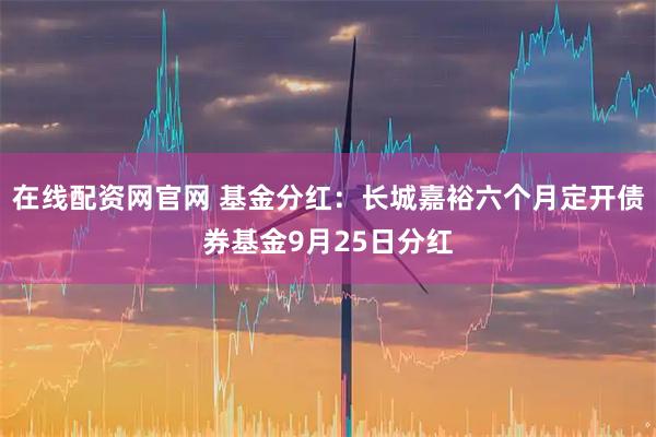 在线配资网官网 基金分红：长城嘉裕六个月定开债券基金9月25日分红