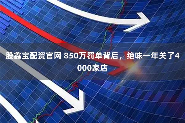 股鑫宝配资官网 850万罚单背后，绝味一年关了4000家店