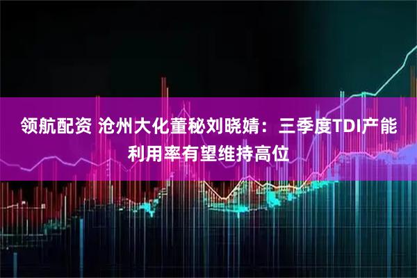领航配资 沧州大化董秘刘晓婧：三季度TDI产能利用率有望维持高位