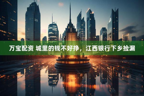 万宝配资 城里的钱不好挣，江西银行下乡捡漏