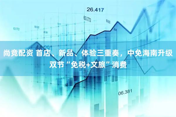 尚竞配资 首店、新品、体验三重奏，中免海南升级双节“免税+文旅”消费