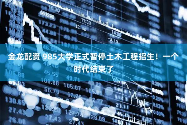 金龙配资 985大学正式暂停土木工程招生！一个时代结束了