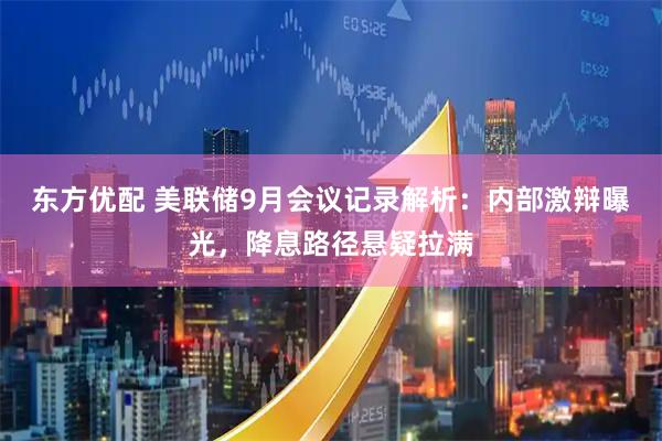 东方优配 美联储9月会议记录解析：内部激辩曝光，降息路径悬疑拉满