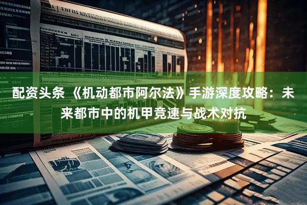 配资头条 《机动都市阿尔法》手游深度攻略：未来都市中的机甲竞速与战术对抗
