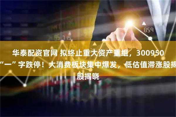 华泰配资官网 拟终止重大资产重组，300950，“一”字跌停！大消费板块集中爆发，低估值滞涨股揭晓