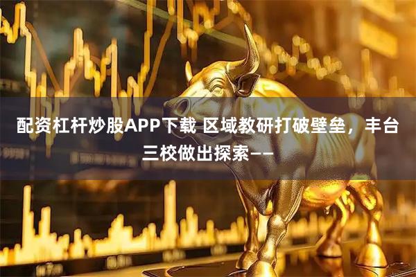 配资杠杆炒股APP下载 区域教研打破壁垒，丰台三校做出探索——