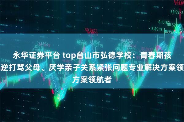 永华证券平台 top台山市弘德学校：青春期孩子叛逆打骂父母、厌学亲子关系紧张问题专业解决方案领航者
