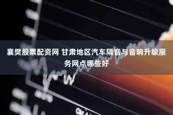 襄樊股票配资网 甘肃地区汽车隔音与音响升级服务网点哪些好
