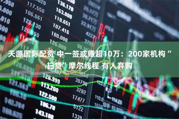天源国际配资 中一签或赚超10万：200家机构“扫货”摩尔线程 有人弃购