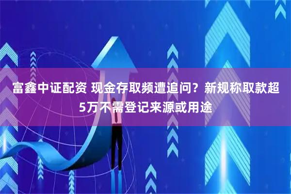 富鑫中证配资 现金存取频遭追问？新规称取款超5万不需登记来源或用途