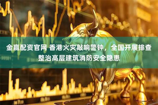 金赢配资官网 香港火灾敲响警钟，全国开展排查整治高层建筑消防安全隐患