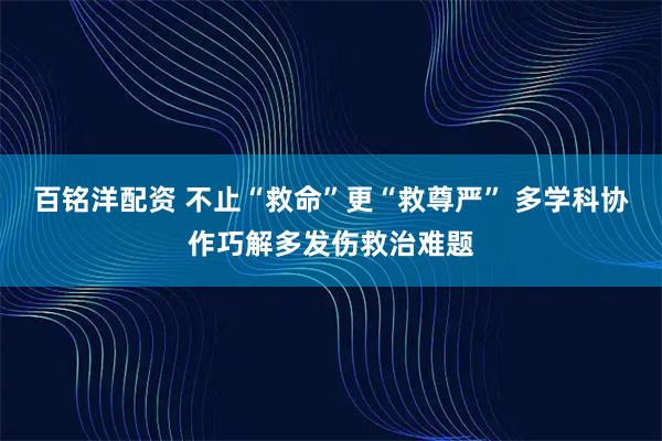 百铭洋配资 不止“救命”更“救尊严” 多学科协作巧解多发伤救治难题