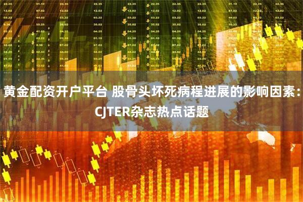 黄金配资开户平台 股骨头坏死病程进展的影响因素：CJTER杂志热点话题
