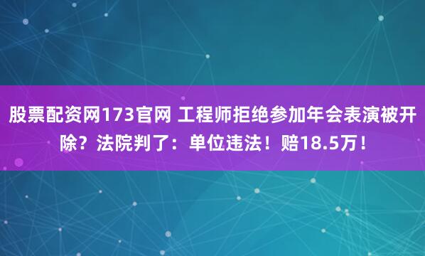 股票配资网173官网 工程师拒绝参加年会表演被开除？法院判了：单位违法！赔18.5万！