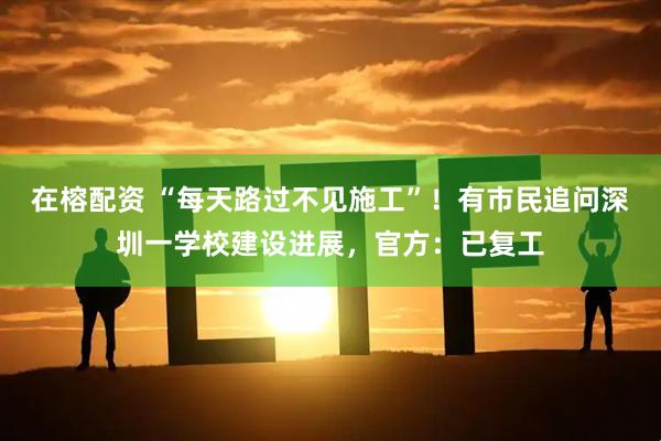 在榕配资 “每天路过不见施工”！有市民追问深圳一学校建设进展，官方：已复工