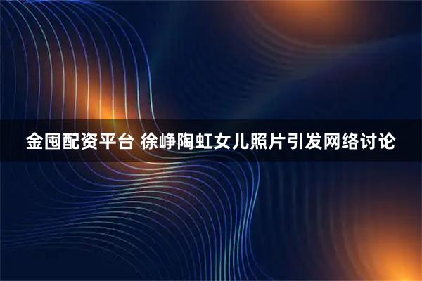 金囤配资平台 徐峥陶虹女儿照片引发网络讨论