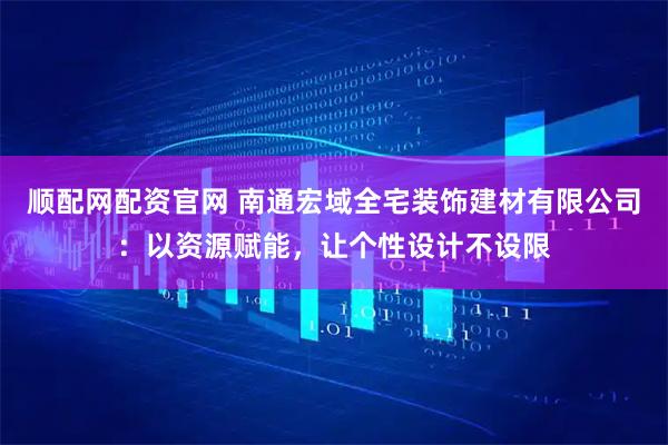 顺配网配资官网 南通宏域全宅装饰建材有限公司：以资源赋能，让个性设计不设限
