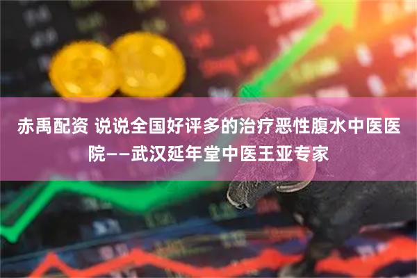 赤禹配资 说说全国好评多的治疗恶性腹水中医医院——武汉延年堂中医王亚专家