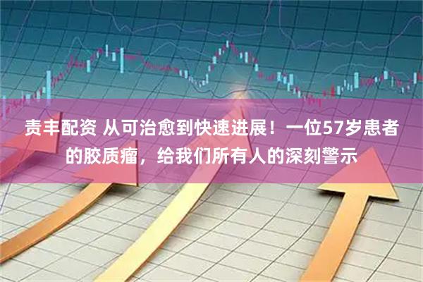 责丰配资 从可治愈到快速进展！一位57岁患者的胶质瘤，给我们所有人的深刻警示