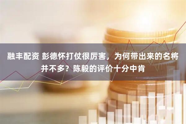 融丰配资 彭德怀打仗很厉害，为何带出来的名将并不多？陈毅的评价十分中肯