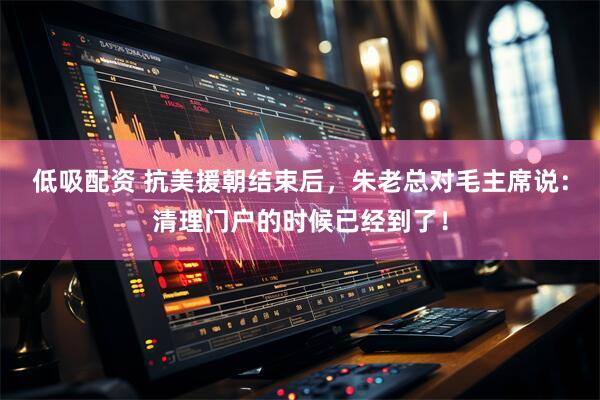低吸配资 抗美援朝结束后，朱老总对毛主席说：清理门户的时候已经到了！