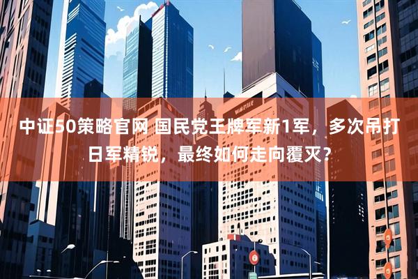 中证50策略官网 国民党王牌军新1军，多次吊打日军精锐，最终如何走向覆灭？