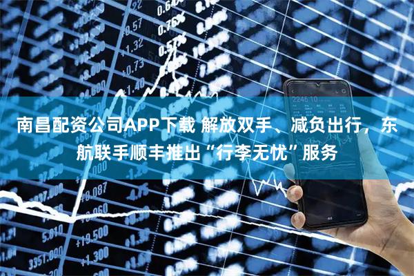南昌配资公司APP下载 解放双手、减负出行，东航联手顺丰推出“行李无忧”服务